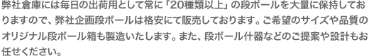 弊社倉庫には毎日の出荷用として常に「20種類以上」の段ボールを大量に保持しておりますので、弊社企画段ボールは格安にて販売しております。ご希望のサイズや品質のオリジナル段ボール箱も製造いたします。また、段ボール什器などのご提案や設計もお任せください。